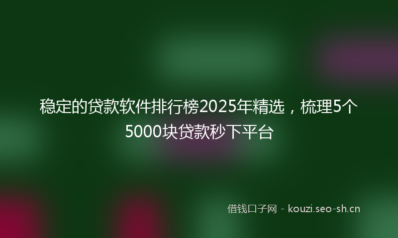 稳定的贷款软件排行榜2025年精选，梳理5个5000块贷款秒下平台
