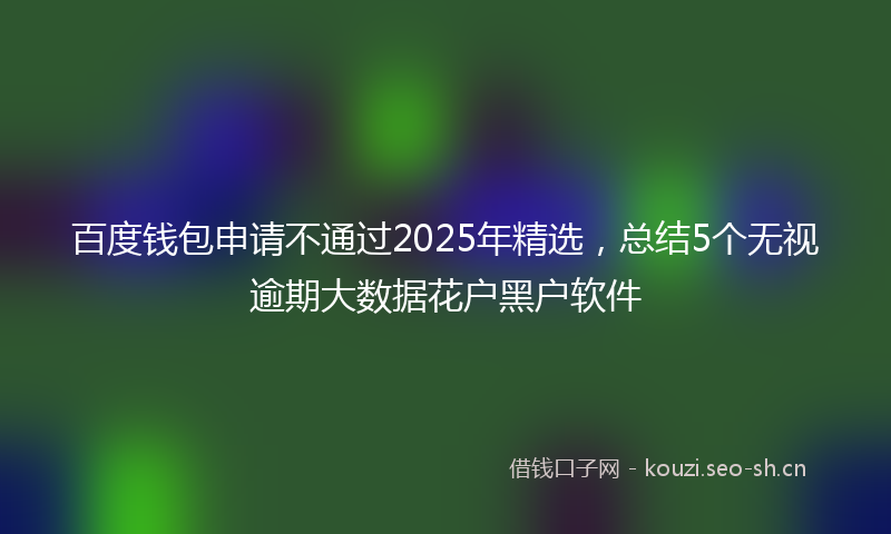 百度钱包申请不通过2025年精选,总结5个无视逾期大数据花户黑户软件