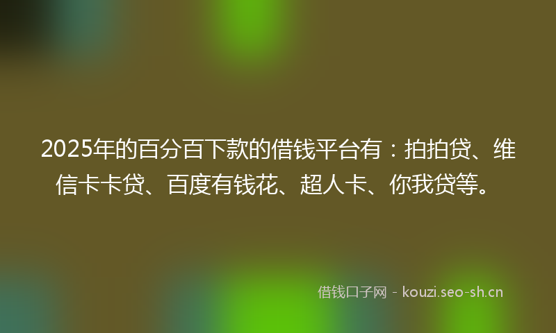 2025年的百分百下款的借钱平台有：拍拍贷、维信卡卡贷、百度有钱花、超人卡、你我贷等。