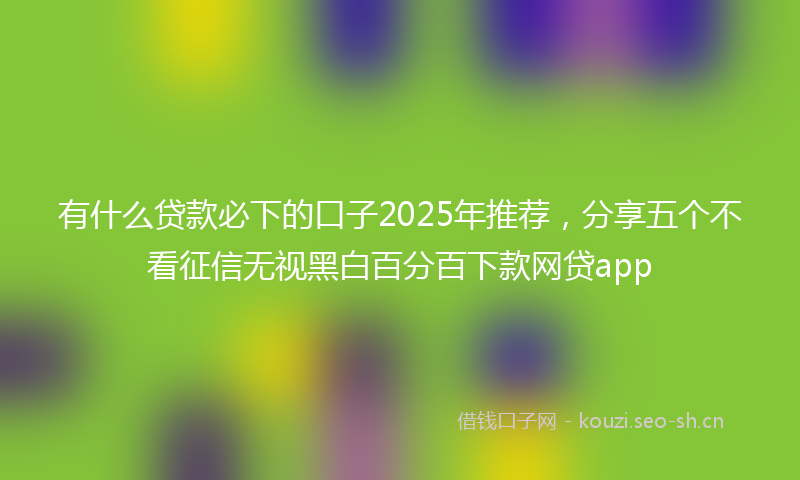 有什么贷款必下的口子2025年推荐，分享五个不看征信无视黑白百分百下款网贷app