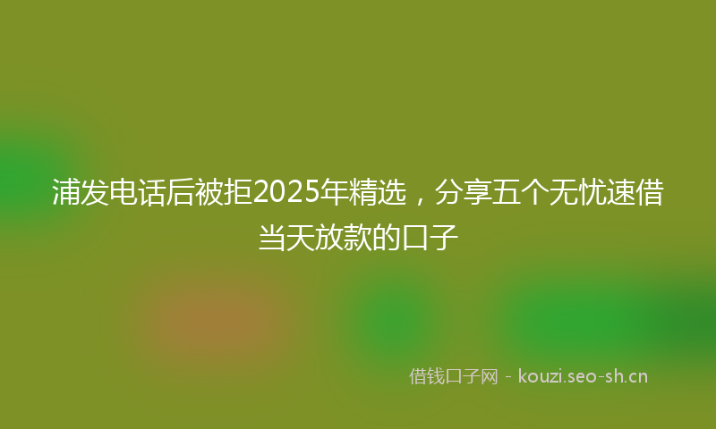 浦发电话后被拒2025年精选,分享五个无忧速借当天放款的口子