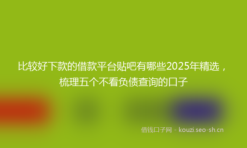 比较好下款的借款平台贴吧有哪些2025年精选，梳理五个不看负债查询的口子