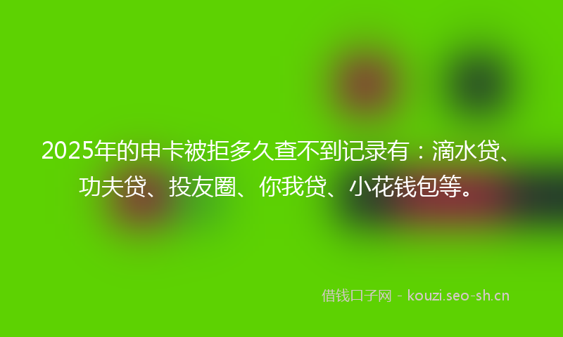 2025年的申卡被拒多久查不到记录有：滴水贷、功夫贷、投友圈、你我贷、小花钱包等。