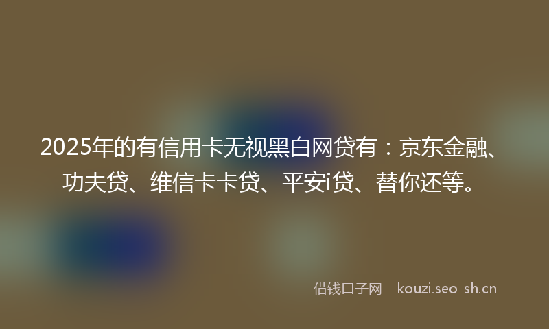 2025年的有信用卡无视黑白网贷有：京东金融、功夫贷、维信卡卡贷、平安i贷、替你还等。