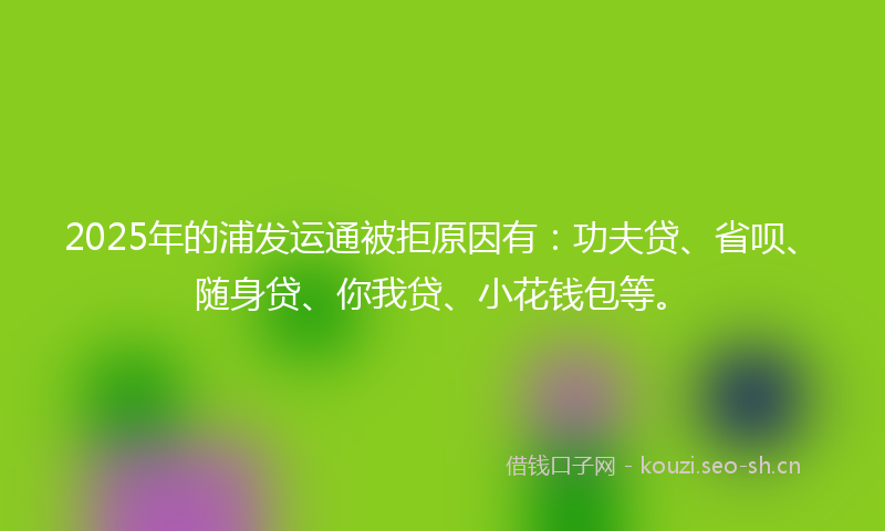 2025年的浦发运通被拒原因有：功夫贷、省呗、随身贷、你我贷、小花钱包等。