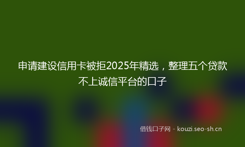 申请建设信用卡被拒2025年精选，整理五个贷款不上诚信平台的口子