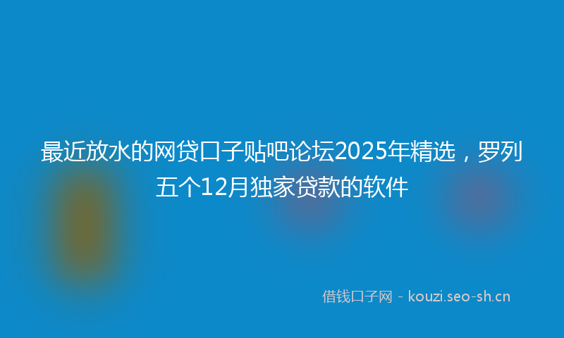 最近放水的网贷口子贴吧论坛2025年精选，罗列五个12月独家贷款的软件