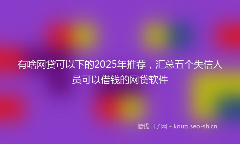 有啥网贷可以下的2025年推荐，汇总五个失信人员可以借钱的网贷软件