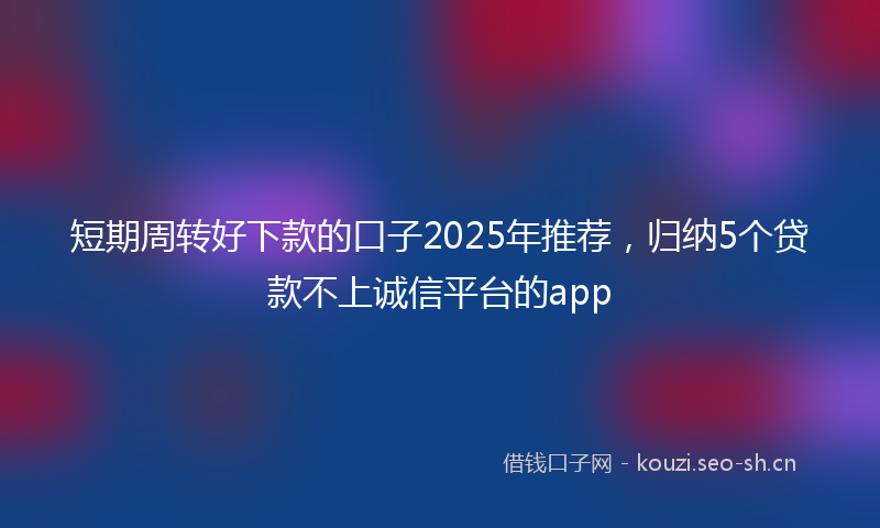 短期周转好下款的口子2025年推荐，归纳5个贷款不上诚信平台的app