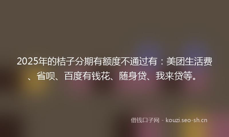 2025年的桔子分期有额度不通过有：美团生活费、省呗、百度有钱花、随身贷、我来贷等。