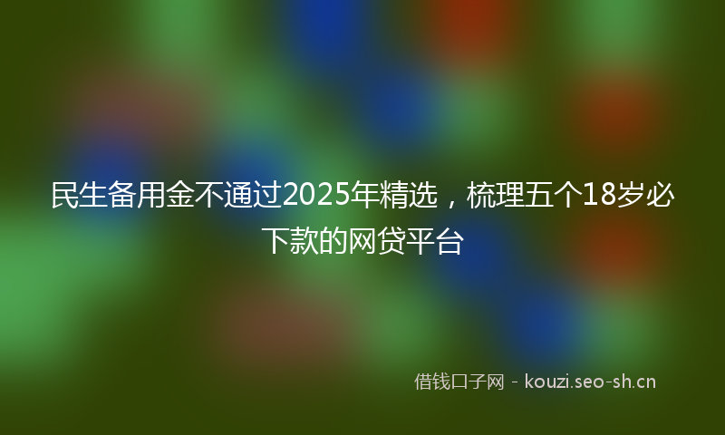 民生备用金不通过2025年精选，梳理五个18岁必下款的网贷平台