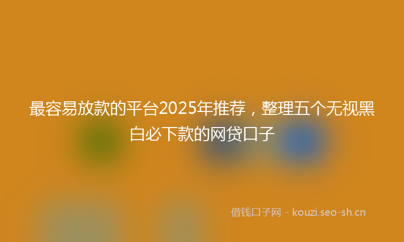 最容易放款的平台2025年推荐，整理五个无视黑白必下款的网贷口子