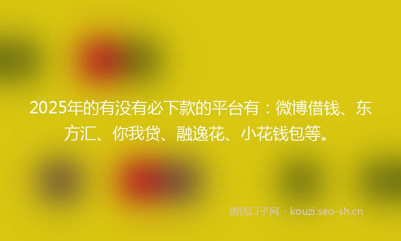 2025年的有没有必下款的平台有：微博借钱、东方汇、你我贷、融逸花、小花钱包等。