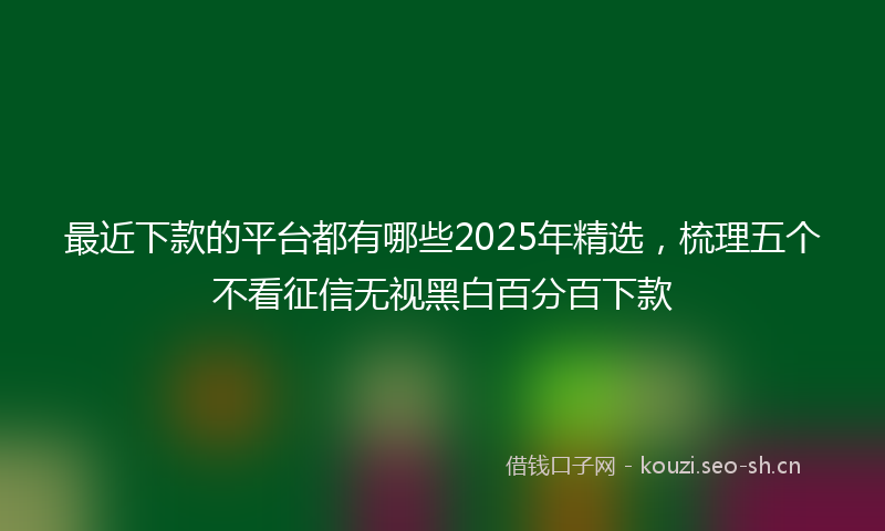 最近下款的平台都有哪些2025年精选，梳理五个不看征信无视黑白百分百下款