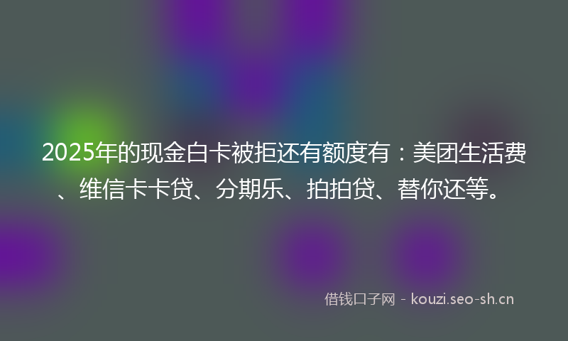 2025年的现金白卡被拒还有额度有：美团生活费、维信卡卡贷、分期乐、拍拍贷、替你还等。