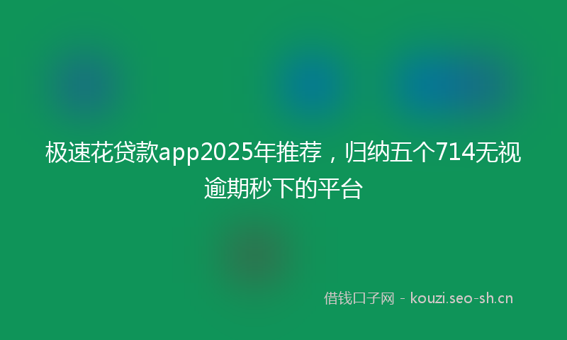 极速花贷款app2025年推荐,归纳五个714无视逾期秒下的平台