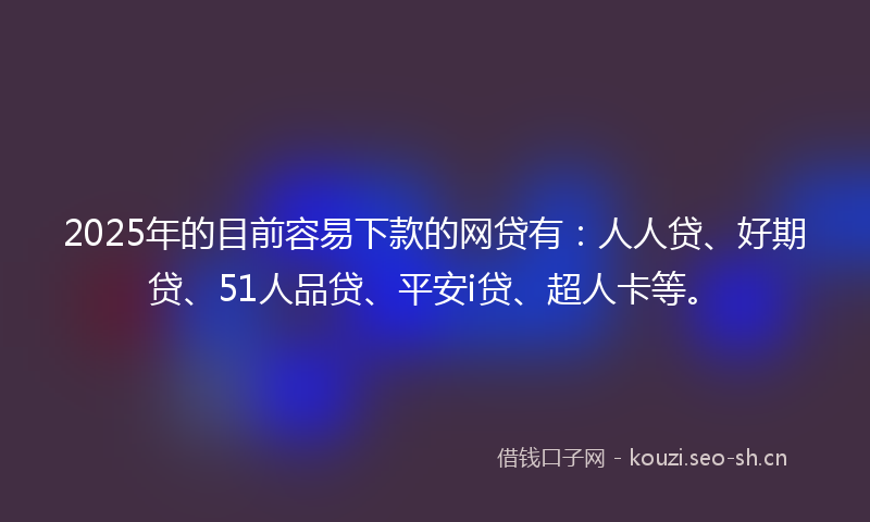 2025年的目前容易下款的网贷有：人人贷、好期贷、51人品贷、平安i贷、超人卡等。