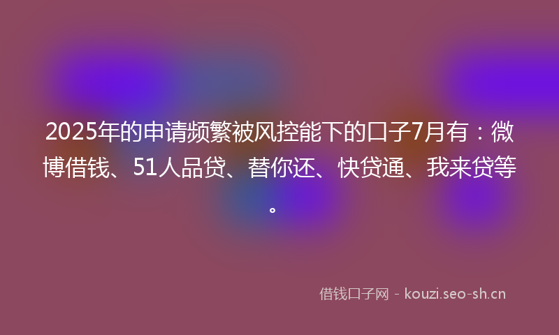 2025年的申请频繁被风控能下的口子7月有:微博借钱、51人品贷、替你还、快贷通、我来贷等。