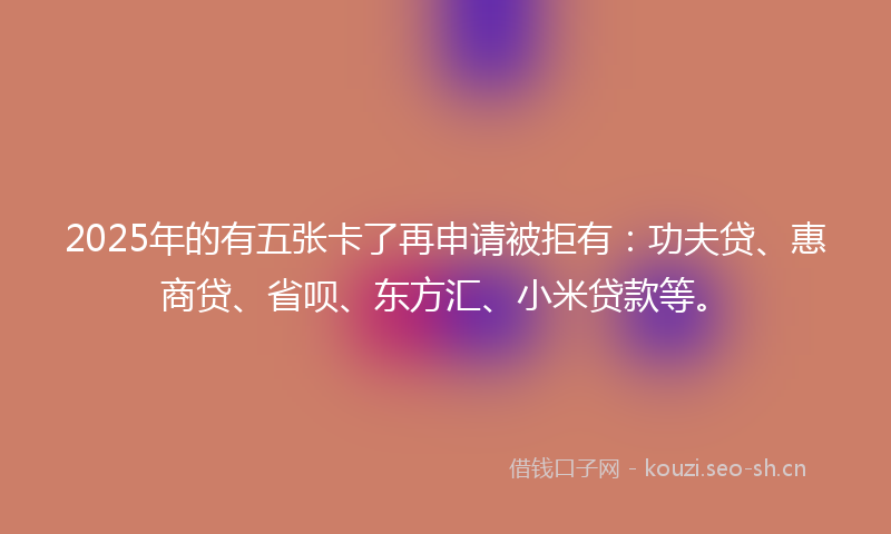 2025年的有五张卡了再申请被拒有：功夫贷、惠商贷、省呗、东方汇、小米贷款等。