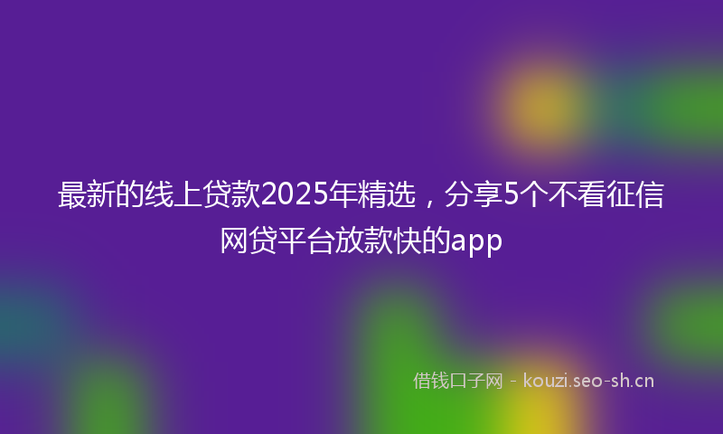 最新的线上贷款2025年精选，分享5个不看征信网贷平台放款快的app