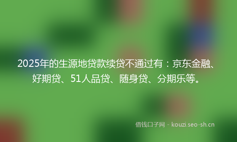 2025年的生源地贷款续贷不通过有：京东金融、好期贷、51人品贷、随身贷、分期乐等。