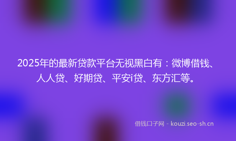 2025年的最新贷款平台无视黑白有：微博借钱、人人贷、好期贷、平安i贷、东方汇等。