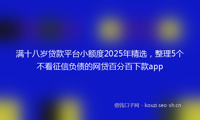 满十八岁贷款平台小额度2025年精选，整理5个不看征信负债的网贷百分百下款app