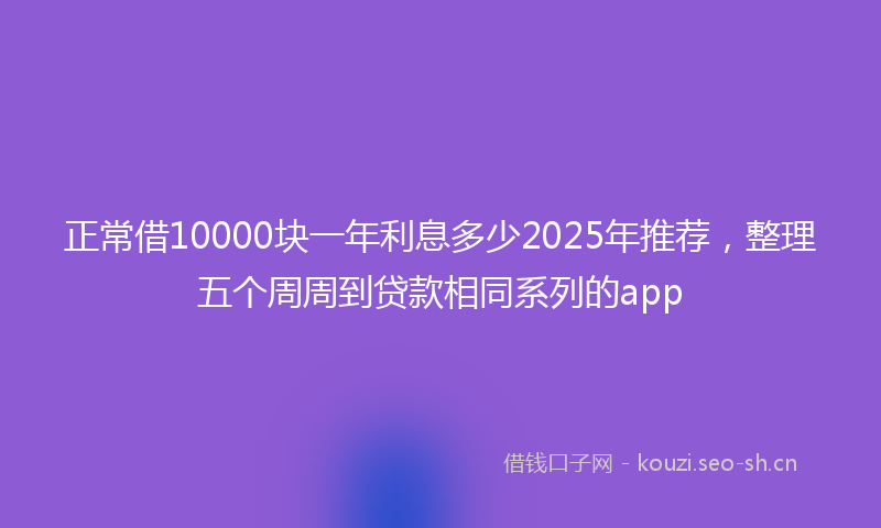 正常借10000块一年利息多少2025年推荐，整理五个周周到贷款相同系列的app