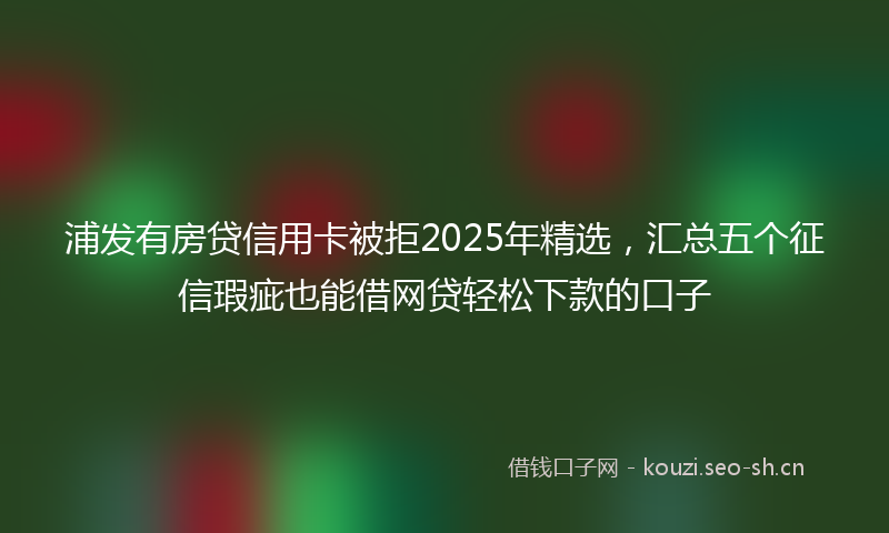 浦发有房贷信用卡被拒2025年精选，汇总五个征信瑕疵也能借网贷轻松下款的口子