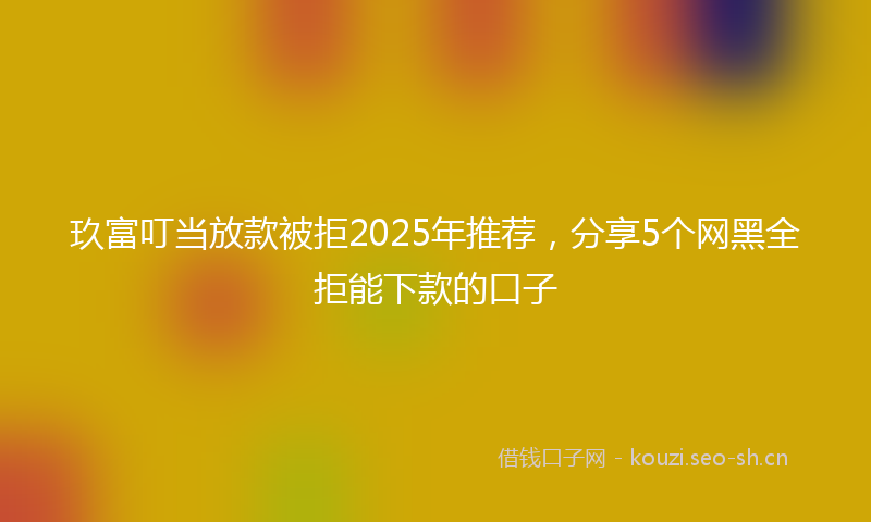 玖富叮当放款被拒2025年推荐，分享5个网黑全拒能下款的口子