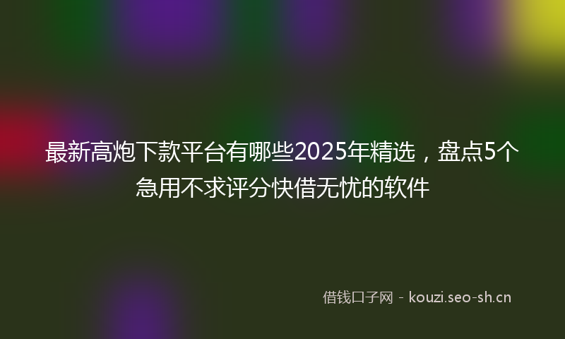 最新高炮下款平台有哪些2025年精选，盘点5个急用不求评分快借无忧的软件