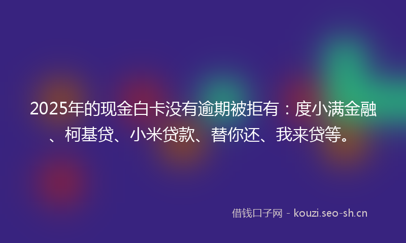 2025年的现金白卡没有逾期被拒有：度小满金融、柯基贷、小米贷款、替你还、我来贷等。