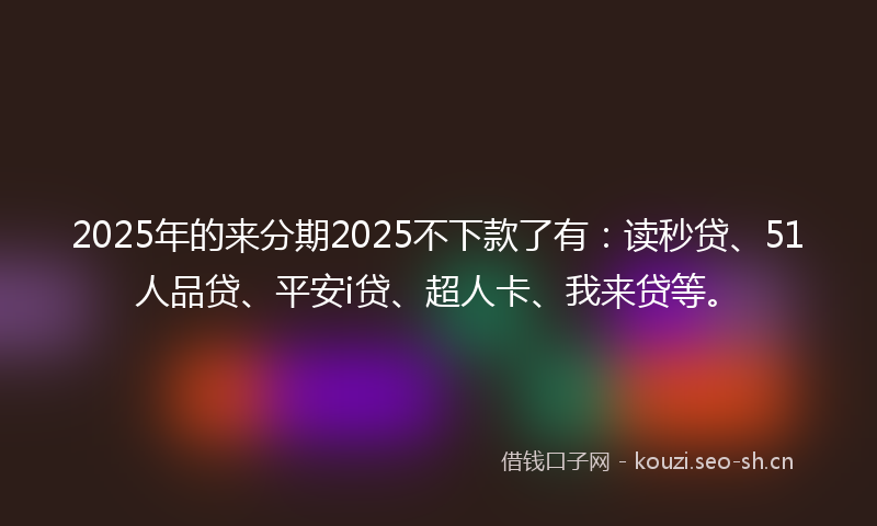 2025年的来分期2025不下款了有：读秒贷、51人品贷、平安i贷、超人卡、我来贷等。