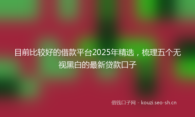 目前比较好的借款平台2025年精选,梳理五个无视黑白的最新贷款口子
