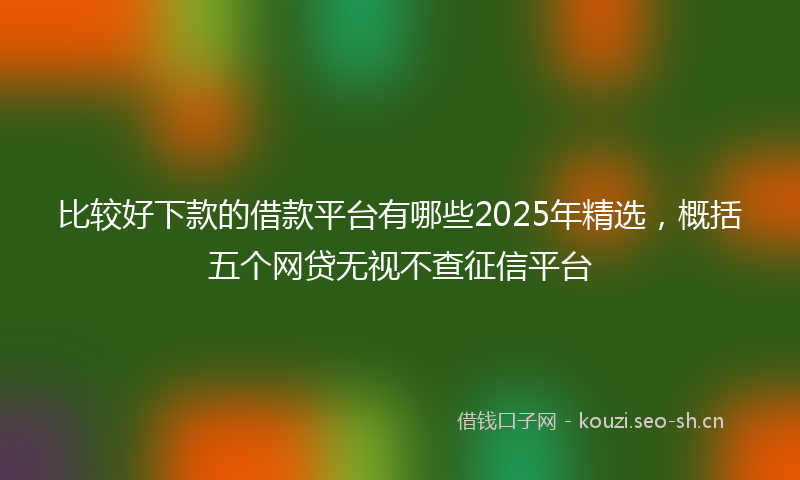 比较好下款的借款平台有哪些2025年精选，概括五个网贷无视不查征信平台