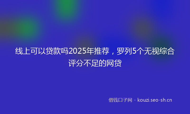线上可以贷款吗2025年推荐,罗列5个无视综合评分不足的网贷
