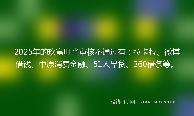 2025年的玖富叮当审核不通过有：拉卡拉、微博借钱、中原消费金融、51人品贷、360借条等。
