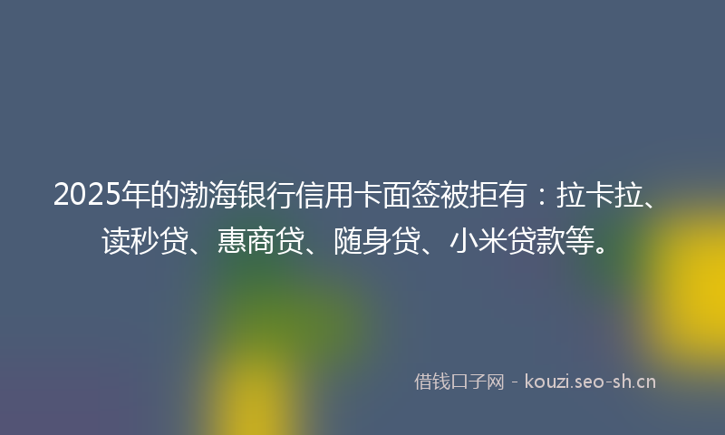2025年的渤海银行信用卡面签被拒有：拉卡拉、读秒贷、惠商贷、随身贷、小米贷款等。