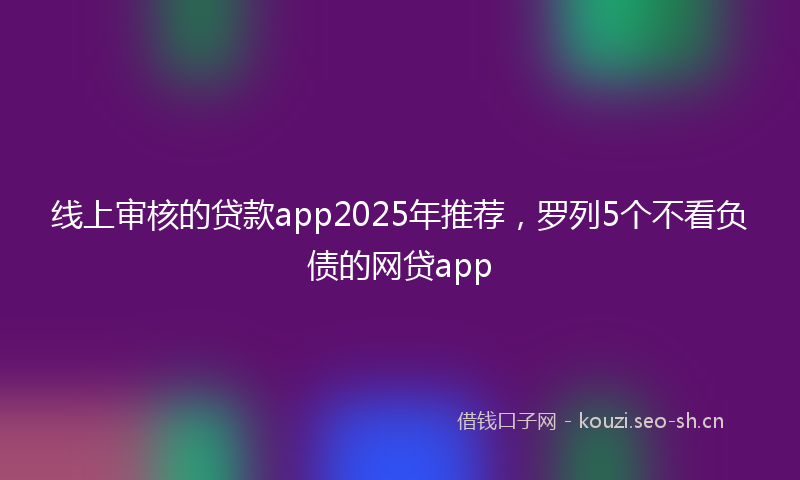 线上审核的贷款app2025年推荐，罗列5个不看负债的网贷app