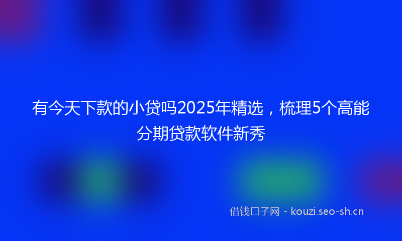 有今天下款的小贷吗2025年精选，梳理5个高能分期贷款软件新秀
