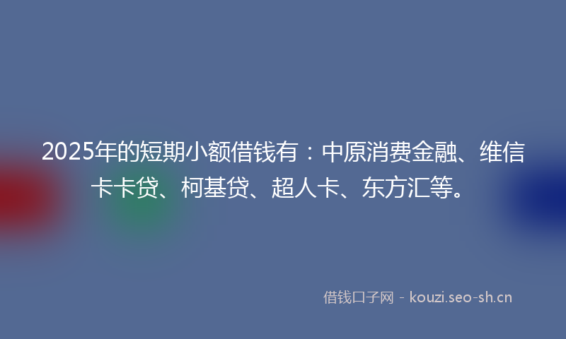 2025年的短期小额借钱有：中原消费金融、维信卡卡贷、柯基贷、超人卡、东方汇等。