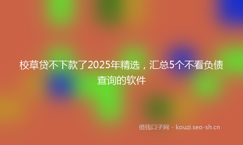 校草贷不下款了2025年精选，汇总5个不看负债查询的软件