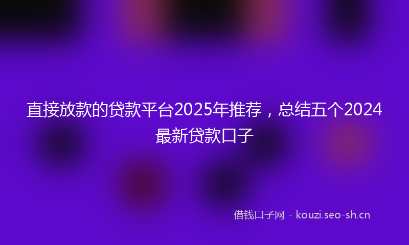 直接放款的贷款平台2025年推荐，总结五个2024最新贷款口子