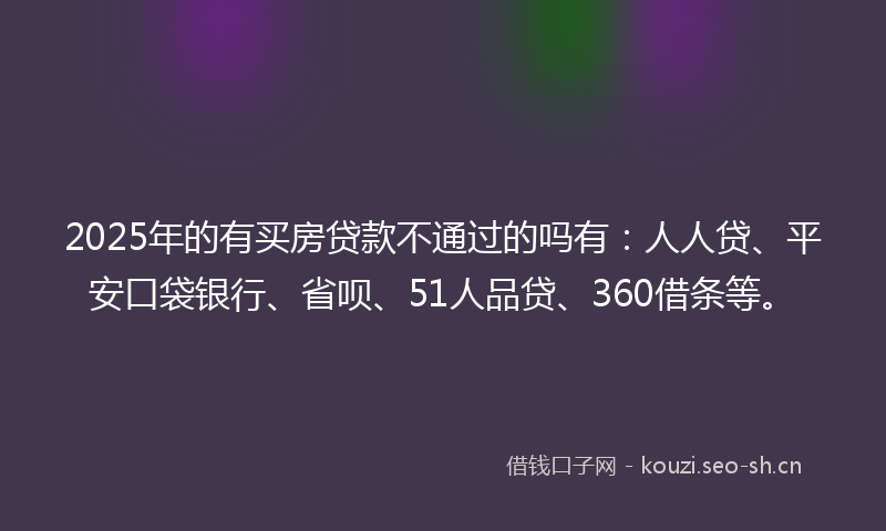 2025年的有买房贷款不通过的吗有：人人贷、平安口袋银行、省呗、51人品贷、360借条等。