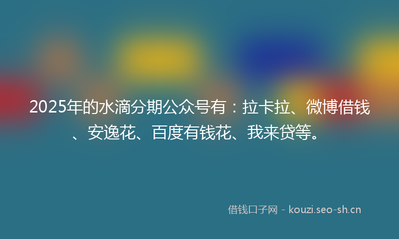 2025年的水滴分期公众号有:拉卡拉、微博借钱、安逸花、百度有钱花、我来贷等。