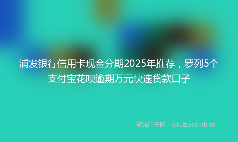 浦发银行信用卡现金分期2025年推荐，罗列5个支付宝花呗逾期万元快速贷款口子