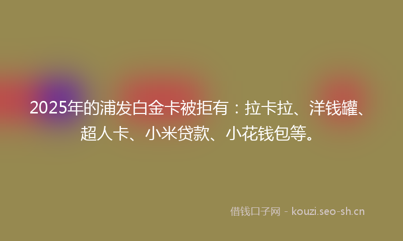 2025年的浦发白金卡被拒有：拉卡拉、洋钱罐、超人卡、小米贷款、小花钱包等。
