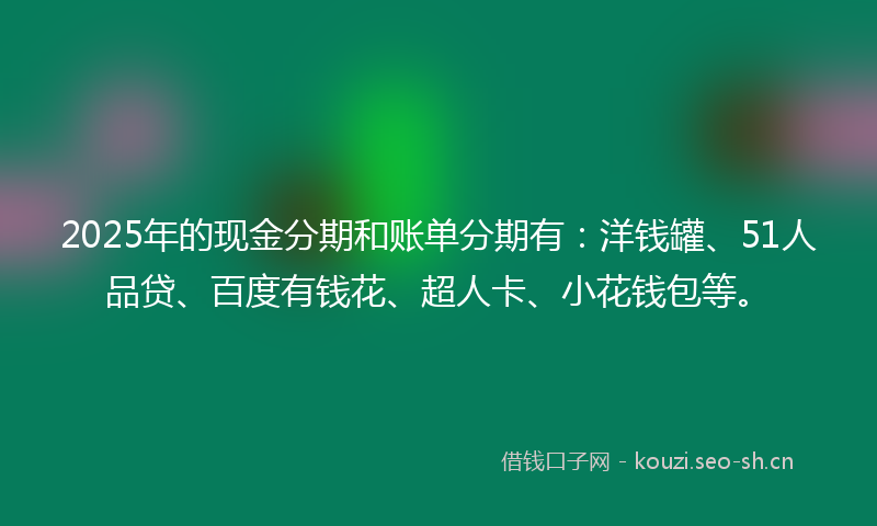 2025年的现金分期和账单分期有：洋钱罐、51人品贷、百度有钱花、超人卡、小花钱包等。
