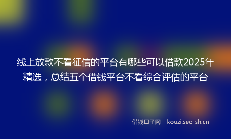 线上放款不看征信的平台有哪些可以借款2025年精选，总结五个借钱平台不看综合评估的平台