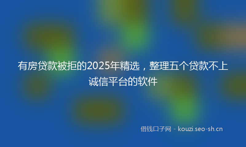 有房贷款被拒的2025年精选，整理五个贷款不上诚信平台的软件